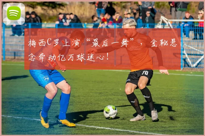 梅西C罗上演“最后一舞”,金靴悬念牵动亿万球迷心!