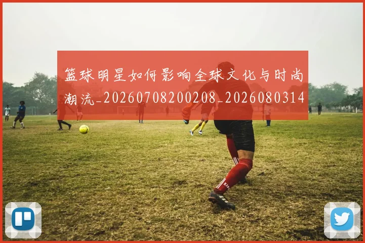 篮球明星如何影响全球文化与时尚潮流_20260708200208_20260803140126