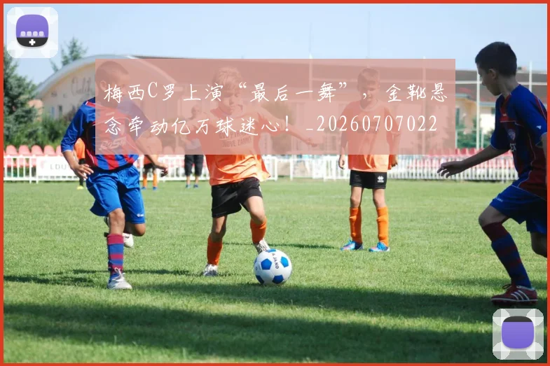梅西C罗上演“最后一舞”，金靴悬念牵动亿万球迷心！_20260707022657_20260731180008