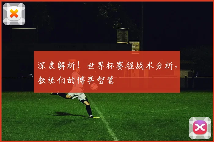 深度解析！世界杯赛程战术分析，教练们的博弈智慧