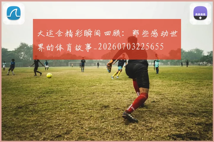大运会精彩瞬间回顾：那些感动世界的体育故事_20260703225655