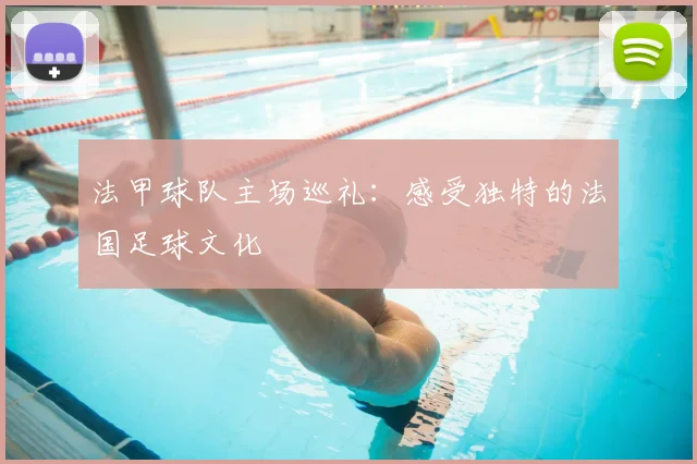 法甲球队主场巡礼：感受独特的法国足球文化