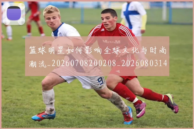 篮球明星如何影响全球文化与时尚潮流_20260708200208_20260803140126