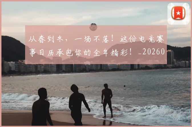 从春到冬，一场不落！这份电竞赛事日历承包你的全年精彩！_20260704164724_20260718001325