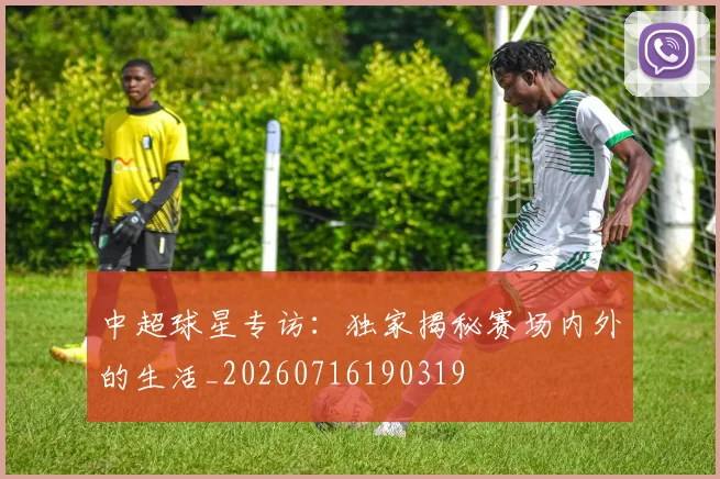 中超球星专访：独家揭秘赛场内外的生活_20260716190319