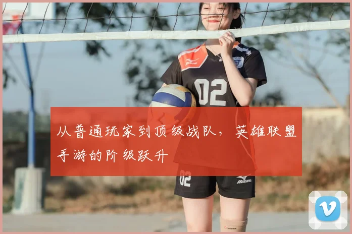 从普通玩家到顶级战队，英雄联盟手游的阶级跃升