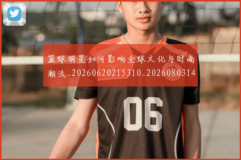 篮球明星如何影响全球文化与时尚潮流_20260620215310_20260803140123